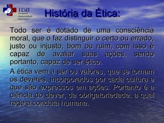 HHiissttóórriiaa ddaa ÉÉttiiccaa:: 
TTooddoo sseerr éé ddoottaaddoo ddee uummaa ccoonnsscciiêênncciiaa 
mmoorraall,, qquuee oo ffaazz ddiissttiinngguuiirr oo cceerrttoo oouu eerrrraaddoo,, 
jjuussttoo oouu iinnjjuussttoo,, bboomm oouu rruuiimm,, ccoomm iissssoo éé 
ccaappaazz ddee aavvaalliiaarr ssuuaass aaççõõeess,, sseennddoo 
ppoorrttaannttoo,, ccaappaazz ddee sseerr ééttiiccoo.. 
AA ééttiiccaa vveemm aa sseerr ooss vvaalloorreess,, qquuee ssee ttoorrnnaamm 
ooss ddeevveerreess,, iinnccoorrppoorraaddooss ppoorr ccaaddaa ccuullttuurraa ee 
qquuee ssããoo eexxpprreessssooss eemm aaççõõeess.. PPoorrttaannttoo éé aa 
cciiêênncciiaa ddoo ddeevveerr,, ddaa oobbrriiggaattoorriieeddaaddee,, aa qquuaall 
rreeggee aa ccoonndduuttaa hhuummaannaa.. 
 