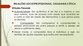 RELAÇÕES SOCIOPROFISSIONAIS, CIDADANIA E ÉTICA
Virtudes Pessoais
Autenticidade: Ser autêntico é ser fiel a si mesmo e aos
seus valores, viver de acordo com aquilo que acredita ser
o certo e não ter medo de demonstrar o que pensa para
os demais.
 Compaixão: Ser compassivo é compreender o
estado emocional da outra pessoa e sentir o desejo de
aliviar o sofrimento dela.
Desse modo, a compaixão leva o indivíduo a agir, no
sentido de ajudar aqueles que estão em necessidade.
 