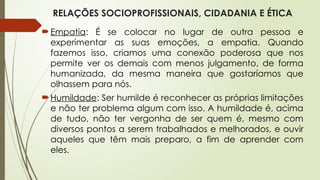 RELAÇÕES SOCIOPROFISSIONAIS, CIDADANIA E ÉTICA
Empatia: É se colocar no lugar de outra pessoa e
experimentar as suas emoções, a empatia. Quando
fazemos isso, criamos uma conexão poderosa que nos
permite ver os demais com menos julgamento, de forma
humanizada, da mesma maneira que gostaríamos que
olhassem para nós.
Humildade: Ser humilde é reconhecer as próprias limitações
e não ter problema algum com isso. A humildade é, acima
de tudo, não ter vergonha de ser quem é, mesmo com
diversos pontos a serem trabalhados e melhorados, e ouvir
aqueles que têm mais preparo, a fim de aprender com
eles.
 