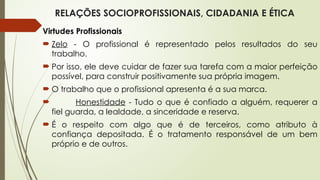 RELAÇÕES SOCIOPROFISSIONAIS, CIDADANIA E ÉTICA
Virtudes Profissionais
 Zelo - O profissional é representado pelos resultados do seu
trabalho.
 Por isso, ele deve cuidar de fazer sua tarefa com a maior perfeição
possível, para construir positivamente sua própria imagem.
 O trabalho que o profissional apresenta é a sua marca.
 Honestidade - Tudo o que é confiado a alguém, requerer a
fiel guarda, a lealdade, a sinceridade e reserva.
 É o respeito com algo que é de terceiros, como atributo à
confiança depositada. É o tratamento responsável de um bem
próprio e de outros.
 