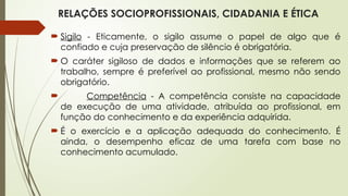 RELAÇÕES SOCIOPROFISSIONAIS, CIDADANIA E ÉTICA
 Sigilo - Eticamente, o sigilo assume o papel de algo que é
confiado e cuja preservação de silêncio é obrigatória.
 O caráter sigiloso de dados e informações que se referem ao
trabalho, sempre é preferível ao profissional, mesmo não sendo
obrigatório.
 Competência - A competência consiste na capacidade
de execução de uma atividade, atribuída ao profissional, em
função do conhecimento e da experiência adquirida.
 É o exercício e a aplicação adequada do conhecimento. É
ainda, o desempenho eficaz de uma tarefa com base no
conhecimento acumulado.
 