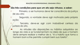 RELAÇÕES SOCIOPROFISSIONAIS, CIDADANIA E ÉTICA
São três condições para que um ato seja virtuoso, a saber:
• Primeiro, o ser humanos deve ter consciência da justiça
de seu ato;
• Segundo, a vontade deve agir motivada pela própria
ação;
• Terceiro, deve-se agir com inabalável certeza da
justeza do ato.
 As virtudes são disposições ou hábitos adquiridos ao
longo da vida e se fundamentam na ideia de que o homem
deve sempre realizar o melhor de si, “é o habito que torna o
homem bom e lhe permite cumprir bem sua tarefa”.
 