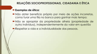 RELAÇÕES SOCIOPROFISSIONAIS, CIDADANIA E ÉTICA
Exemplos de ética:
Não obter benefício próprio por meio de ações incorretas,
como furar uma fila no banco para ganhar mais tempo;
Não se apropriar da propriedade alheia (propriedade de
outro indivíduo), independentemente do valor em questão
Respeitar a vida e a individualidade das pessoas.
 