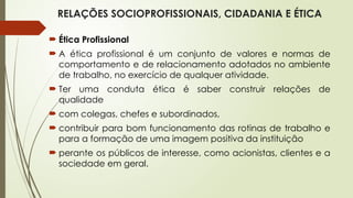 RELAÇÕES SOCIOPROFISSIONAIS, CIDADANIA E ÉTICA
 Ética Profissional
 A ética profissional é um conjunto de valores e normas de
comportamento e de relacionamento adotados no ambiente
de trabalho, no exercício de qualquer atividade.
 Ter uma conduta ética é saber construir relações de
qualidade
 com colegas, chefes e subordinados,
 contribuir para bom funcionamento das rotinas de trabalho e
para a formação de uma imagem positiva da instituição
 perante os públicos de interesse, como acionistas, clientes e a
sociedade em geral.
 