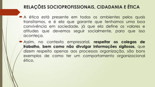 RELAÇÕES SOCIOPROFISSIONAIS, CIDADANIA E ÉTICA
 A ética está presente em todos os ambientes pelos quais
transitamos, e é ela que garante que tenhamos uma boa
convivência em sociedade, já que ela define os valores e
atitudes que devemos seguir socialmente, para que isso
aconteça.
 Assim, no contexto empresarial, respeitar os colegas de
trabalho, bem como não divulgar informações sigilosas, que
dizem respeito apenas aos processos organização, são bons
exemplos de como ter um comportamento organizacional
ético.
 