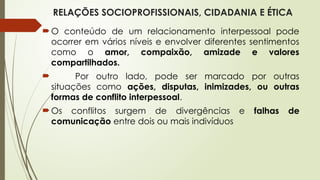 RELAÇÕES SOCIOPROFISSIONAIS, CIDADANIA E ÉTICA
O conteúdo de um relacionamento interpessoal pode
ocorrer em vários níveis e envolver diferentes sentimentos
como o amor, compaixão, amizade e valores
compartilhados.
 Por outro lado, pode ser marcado por outras
situações como ações, disputas, inimizades, ou outras
formas de conflito interpessoal.
Os conflitos surgem de divergências e falhas de
comunicação entre dois ou mais indivíduos
 