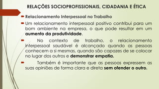 RELAÇÕES SOCIOPROFISSIONAIS, CIDADANIA E ÉTICA
Relacionamento Interpessoal no Trabalho
Um relacionamento interpessoal positivo contribui para um
bom ambiente na empresa, o que pode resultar em um
aumento da produtividade.
 No contexto de trabalho, o relacionamento
interpessoal saudável é alcançado quando as pessoas
conhecem a si mesmas, quando são capazes de se colocar
no lugar dos outros e demonstrar empatia.
 Também é importante que as pessoas expressem as
suas opiniões de forma clara e direta sem ofender o outro.
 