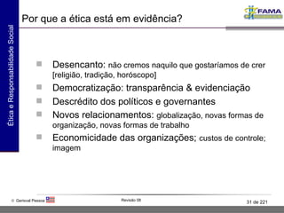 Por que a ética está em evidência? Desencanto:  não cremos naquilo que gostaríamos de crer [religião, tradição, horóscopo] Democratização: transparência & evidenciação Descrédito dos políticos e governantes Novos relacionamentos:  globalização, novas formas de organização, novas formas de trabalho Economicidade das organizações;  custos de controle; imagem 
