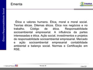 Ementa Ética e valores humano. Ética, moral e moral social. Teorias éticas. Dilemas éticos. Ética nos negócios e no trabalho. Código de ética. Responsabilidade socioambiental empresarial. A influência da partes interessadas e ética. Ação social, investimentos e projetos de responsabilidade socioambiental empresarial. Mercado e ação socioambiental empresarial contabilidade ambiental e balanço social. Normas e Certificação em RSE. 