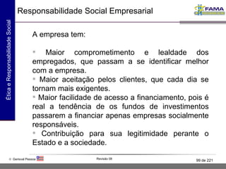 A empresa tem: Maior comprometimento e lealdade dos empregados, que passam a se identificar melhor com a empresa. Maior aceitação pelos clientes, que cada dia se tornam mais exigentes.  Maior facilidade de acesso a financiamento, pois é real a tendência de os fundos de investimentos passarem a financiar apenas empresas socialmente responsáveis. Contribuição para sua legitimidade perante o Estado e a sociedade. Responsabilidade Social Empresarial 