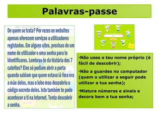 Palavras-passe Não uses o teu nome próprio (é fácil de descobrir); Não a guardes no computador (quem o utilizar a seguir pode utilizar a tua senha); Mistura números e sinais e decora bem a tua senha; 