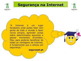 "A Internet é um lugar fantástico onde podes falar com gente de todo o mundo e fazer novos amigos, aprender coisas sobre determinados assuntos e passar momentos divertidos. Mas, para poderes beneficiar de todas as vantagens da Internet, é fundamental que a utilizes em segurança."  seguranet.pt Segurança na Internet 
