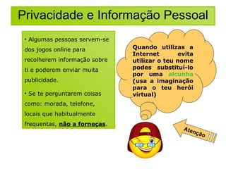 Privacidade e Informação Pessoal Algumas pessoas servem-se dos jogos online para recolherem informação sobre ti e poderem enviar muita publicidade. Se te perguntarem coisas como: morada, telefone, locais que habitualmente frequentas,  não a forneças . Quando utilizas a Internet evita utilizar o teu nome  podes substituí-lo por uma  alcunha  (usa a imaginação para o teu herói virtual) ‏ Atenção 