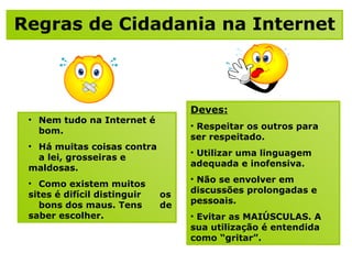 Regras de Cidadania na Internet Nem tudo na Internet é  bom.  Há muitas coisas contra  a lei, grosseiras e  maldosas.  Como existem muitos  sites é difícil distinguir  os  bons dos maus. Tens  de saber escolher. Deves:   Respeitar os outros para  ser respeitado. Utilizar uma linguagem adequada e inofensiva. Não se envolver em discussões prolongadas e pessoais. Evitar as MAIÚSCULAS. A sua utilização é entendida como “gritar”.  