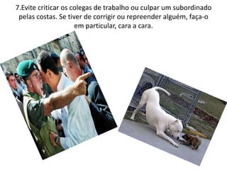 7.Evite criticar os colegas de trabalho ou culpar um subordinado
pelas costas. Se tiver de corrigir ou repreender alguém, faça-o
em particular, cara a cara.
 