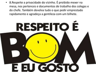 • 8.Respeite a privacidade do vizinho. É proibido mexer na
mesa, nos pertences e documentos de trabalho dos colegas e
do chefe. Também devolva tudo o que pedir emprestado
rapidamente e agradeça a gentileza com um bilhete.
 