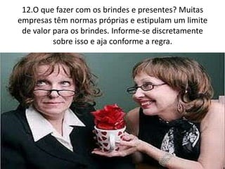 12.O que fazer com os brindes e presentes? Muitas
empresas têm normas próprias e estipulam um limite
de valor para os brindes. Informe-se discretamente
sobre isso e aja conforme a regra.
 