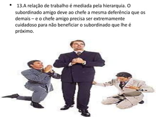 • 13.A relação de trabalho é mediada pela hierarquia. O
subordinado amigo deve ao chefe a mesma deferência que os
demais – e o chefe amigo precisa ser extremamente
cuidadoso para não beneficiar o subordinado que lhe é
próximo.
 