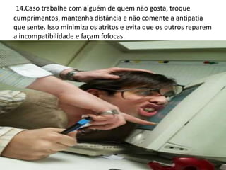 14.Caso trabalhe com alguém de quem não gosta, troque
cumprimentos, mantenha distância e não comente a antipatia
que sente. Isso minimiza os atritos e evita que os outros reparem
a incompatibilidade e façam fofocas.
 