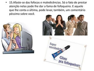 • 15.Afaste-se das fofocas e maledicências. Só o fato de prestar
atenção nelas pode lhe dar a fama de fofoqueiro. E aquele
que lhe conta a última, pode levar, também, um comentário
péssimo sobre você.
 