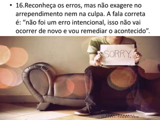 • 16.Reconheça os erros, mas não exagere no
arrependimento nem na culpa. A fala correta
é: “não foi um erro intencional, isso não vai
ocorrer de novo e vou remediar o acontecido”.
 
