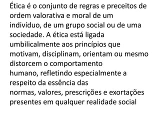 Ética é o conjunto de regras e preceitos de
ordem valorativa e moral de um
indivíduo, de um grupo social ou de uma
sociedade. A ética está ligada
umbilicalmente aos princípios que
motivam, disciplinam, orientam ou mesmo
distorcem o comportamento
humano, refletindo especialmente a
respeito da essência das
normas, valores, prescrições e exortações
presentes em qualquer realidade social
 
