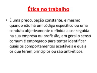 Ética no trabalho
• É uma preocupação constante, e mesmo
quando não há um código específico ou uma
conduta objetivamente definida a ser seguida
na sua empresa ou profissão, em geral o senso
comum é empregado para tentar identificar
quais os comportamentos aceitáveis e quais
os que ferem princípios ou são anti-éticos.
 