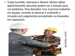 • 3.Seja humilde, tolerante e flexível. Muitas idéias
aparentemente absurdas podem ser a solução para
um problema. Para descobrir isso, é preciso trabalhar
em equipe, ouvindo as pessoas e avaliando a
situação sem julgamentos precipitados ou baseados
em suposições
 
