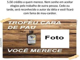 5.Dê crédito a quem merece. Nem sonhe em aceitar
elogios pelo trabalho de outra pessoa. Cedo ou
tarde, será reconhecido o autor da idéia e você ficará
com fama de mau-caráter.
 