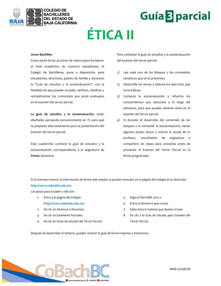 Web 07/06/18
ÉTICA II
Joven Bachiller:
Como parte de las acciones de mejora para fortalecer
el nivel académico de nuestros estudiantes, el
Colegio de Bachilleres, pone a disposición, para
estudiantes, directivos, padres de familia y docentes
la “Guía de estudios y la autoevaluación”, con la
finalidad de que puedan acceder, verificar, clasificar y
retroalimentar los contenidos que serán evaluados
en el examen del tercer parcial.
La guía de estudios y la autoevaluación, están
diseñadas pensando exclusivamente en Ti, para que
te prepares adecuadamente para la presentación del
examen del tercer parcial.
Este cuadernillo contiene la guía de estudios y la
autoevaluación correspondiente a la asignatura de
Primer Semestre.
Para contestar la guía de estudios y la autoevaluación
del examen del tercer parcial.
1) Lee cada uno de los bloques y los contenidos
temáticos que se te presentan.
2) Desarrolla los temas y elabora los ejercicios que
se te indican.
3) Contesta la autoevaluación y refuerza los
conocimientos que obtuviste a lo largo del
semestre, para que puedas obtener éxito en el
examen del tercer parcial.
4) Si durante el desarrollo del contenido de los
bloques o al contestar la autoevaluación, tienes
algunas dudas, busca y solicita la ayuda de tu
profesor, coordinador de asignatura o
compañero de clases para aclararlas antes de
presentar el Examen del Tercer Parcial en la
fecha programada.
Si te interesa conocer la información de forma más amplia, la puedes consultar en la página del Colegio en la dirección:
http://www.cobachbc.edu.mx.
Los pasos para acceder a ella son:
1. Entra a la página del Colegio
http://www.cobachbc.edu.mx.
2. Da clic en Alumnos o Docentes.
3. Da clic en Exámenes Parciales.
4. Da clic en Guías de estudio del Tercer Parcial.
5. Elige el Plan NME 2017-2.
6. Entra al Semestre que cursas.
7. Selecciona la materia que desees revisar.
8. Da clic a la Guía de Estudio para Examen del
Tercer Parcial.
Después de desarrollar el temario, puedes resolver la guía de forma impresa o interactiva.
 