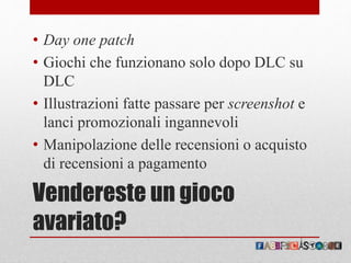 Vendereste un gioco
avariato?
• Day one patch
• Giochi che funzionano solo dopo DLC su
DLC
• Illustrazioni fatte passare per screenshot e
lanci promozionali ingannevoli
• Manipolazione delle recensioni o acquisto
di recensioni a pagamento
 