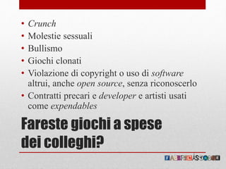 Fareste giochi a spese
dei colleghi?
• Crunch
• Molestie sessuali
• Bullismo
• Giochi clonati
• Violazione di copyright o uso di software
altrui, anche open source, senza riconoscerlo
• Contratti precari e developer e artisti usati
come expendables
 