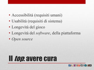 Il top: avere cura
• Accessibilità (requisiti umani)
• Usabilità (requisiti di sistema)
• Longevità del gioco
• Longevità del software, della piattaforma
• Open source
 