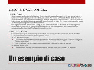 Un esempio di caso
CASO 10: DAGLI AMICI…
LA SITUAZIONE
• Siete una casa produttrice indie basata in Texas e specializzata nella produzione di una serie di giochi a
tema western e con protagonisti dei soldati Confederati. Per quanto celebrino l’identità del Sud i vostri
giochi non hanno una particolare connotazione politica, ma piuttosto culturale e folk. Non avete neanche
mai espresso posizioni di supremazia razziale: semplicemente vi piace fare giochi con protagonisti texani.
Avete un seguito di pubblico solido ma limitato.
• Ora improvvisamente il Presidente Trump, in una sua esternazione, ha dichiarato di essere un grande
estimatore dei vostri giochi. Inoltre ha dichiarato che voi siete un esempio di autori ingiustamente
emarginati dalla oligarchia liberal e politicamente corretta.
IL VOSTRO COMPITO
• Come principali figure creative e responsabili delle relazioni pubbliche dell’azienda dovete decidere:
• Se ci sono azioni necessarie o se potete ignorare la cosa.
• In caso decidiate di agire:
• Quali azioni intraprendete e come le presentate al pubblico (siete incoraggiati a scrivere sei righe di
comunicato ufficiale;
• Cosa vi aspettate che succeda dopo e come reagirete a seconda di quel che succede.
• Se decidete di non agire:
• Come reagirete nel caso che qualcuno decida di tirarvi in ballo o di chiedervi un’opinione.
 