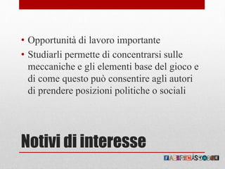 Notivi di interesse
• Opportunità di lavoro importante
• Studiarli permette di concentrarsi sulle
meccaniche e gli elementi base del gioco e
di come questo può consentire agli autori
di prendere posizioni politiche o sociali
 