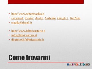 Come trovarmi
• http://www.robertosedda.it
• Facebook, Twitter, Anobii, LinkedIn, Google+, YouTube
• rsedda@tiscali.it
• http://www.fabbricastorie.it
• info@fabricastorie.it
• direttivo@fabbricastorie.it
 