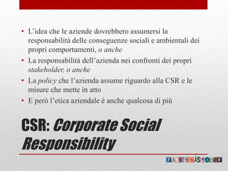 CSR: Corporate Social
Responsibility
• L’idea che le aziende dovrebbero assumersi la
responsabilità delle conseguenze sociali e ambientali dei
propri comportamenti, o anche
• La responsabilità dell’azienda nei confronti dei propri
stakeholder, o anche
• La policy che l’azienda assume riguardo alla CSR e le
misure che mette in atto
• E però l’etica aziendale è anche qualcosa di più
 