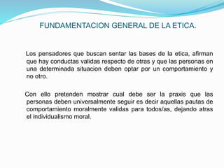 FUNDAMENTACION GENERAL DE LA ETICA.
Los pensadores que buscan sentar las bases de la etica, afirman
que hay conductas validas respecto de otras y que las personas en
una determinada situacion deben optar por un comportamiento y
no otro.
Con ello pretenden mostrar cual debe ser la praxis que las
personas deben universalmente seguir es decir aquellas pautas de
comportamiento moralmente validas para todos/as, dejando atras
el individualismo moral.
 
