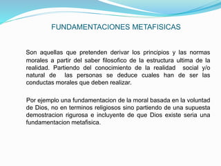 FUNDAMENTACIONES METAFISICAS
Son aquellas que pretenden derivar los principios y las normas
morales a partir del saber filosofico de la estructura ultima de la
realidad. Partiendo del conocimiento de la realidad social y/o
natural de las personas se deduce cuales han de ser las
conductas morales que deben realizar.
Por ejemplo una fundamentacion de la moral basada en la voluntad
de Dios, no en terminos religiosos sino partiendo de una supuesta
demostracion rigurosa e incluyente de que Dios existe seria una
fundamentacion metafisica.
 