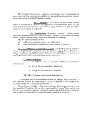 IV.- Con el problema anterior se relaciona estrechamente el de la ―rigurosidad‖ de
las normas morales: si las normas son válidas, ¿hay que cumplirlas estrictamente, o existen
ciertos márgenes de flexibilidad? Se puede responder
IV. 1. Rigorismo : En la moral no puede haber términos
medios, ni indiferencia, ni ―mezclas‖ de cumplimiento e incumplimiento. Tanto los actos
como las personas son ―buenos‖ o son ―malos‖, segué cumplan o no con las normas.
Ejemplos: estoicos, Kant, ética ―pietista‖
IV.2.- Latitudinarismo: (De lautudo: ―amplitud‖.) Hay que cumplir
las normas, pero entendiendo que ellas son flexibles. Tolerancia con los casos de incumpli-
miento. Ejemplos: algunos teólogos anglicanos, platonistas de Cambridge.
Hay dos formas de latitudinarismo:
a) indiferentismo (algunas acciones son indiferentes);
b) sincretismo (algunas acciones son a la vez―buenas‖ y ―malas‖).
V.- El problema de la “esencia” de lo moral corresponde a la ética -normativa
cuando se lo plantea aproximadamente en estos términos: ¿qué es lo que determina el
carácter moral de un acto? ¿El contenido o la forma? ¿El ―qué‖ se hace, o el ―cómo‖ se lo
hace? Segué se conciba la respuesta a tales preguntas, tendremos:
V1.- Eticas “materiales‖ :
V.1.a.- empíricas: V.1.a..a de bienes: hedonista, eudemonismo,
utilitarismo,etc
V.1.a.b.- de fines: evolucionismo, teleológicas
V.1.b.- a priori: ―ética material de los valores‖
V.2.- Eticas Formales: ética kantiana, ética discursiva
- Ciertos prob1emas.de índole metafísica están, sin embargo, muy vinculados a la
ética normativa , como el del ―libre «arbitrio»‖, o el de la ―libertad‖. Sólo si se admite que
el hombre es libre, tiene sentido una ética normativa
Otro problema vinculado: es el de la dicotomía onto-deóntica (y constituye un tema
ético-metafísico) Consiste no sólo en saber en qué medida se ―cumple‖ lo normativo (lo de
derecho), sino, también por ejemplo. cómo ha de distinguírselo de lo descriptivo (de hecho)
y así se pasa al nivel metafísico (lo desarrollaremos en la unidad de metaética)
 