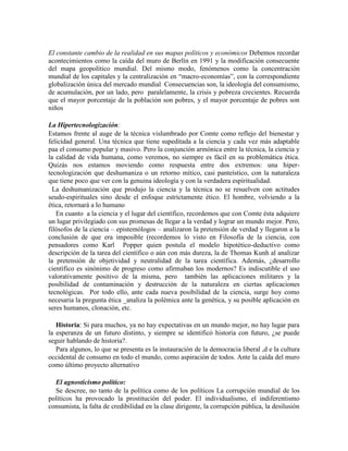 El constante cambio de la realidad en sus mapas políticos y económicos Debemos recordar
acontecimientos como la caída del muro de Berlín en 1991 y la modificación consecuente
del mapa geopolítico mundial. Del mismo modo, fenómenos como la concentración
mundial de los capitales y la centralización en ―macro-economías‖, con la correspondiente
globalización única del mercado mundial Consecuencias son, la ideología del consumismo,
de acumulación, por un lado, pero paralelamente, la crisis y pobreza crecientes. Recuerda
que el mayor porcentaje de la población son pobres, y el mayor porcentaje de pobres son
niños
La Hipertecnologización:
Estamos frente al auge de la técnica vislumbrado por Comte como reflejo del bienestar y
felicidad general. Una técnica que tiene supeditada a la ciencia y cada vez más adaptable
paa el consumo popular y masivo. Pero la conjunción armónica entre la técnica, la ciencia y
la calidad de vida humana, como veremos, no siempre es fácil en su problemática ética.
Quizás nos estamos moviendo como respuesta entre dos extremos: una hiper-
tecnologización que deshumaniza o un retorno mítico, casi panteístico, con la naturaleza
que tiene poco que ver con la genuina ideología y con la verdadera espiritualidad.
La deshumanización que produjo la ciencia y la técnica no se resuelven con actitudes
seudo-espirituales sino desde el enfoque estrictamente ético. El hombre, volviendo a la
ética, retornará a lo humano
En cuanto a la ciencia y el lugar del científico, recordemos que con Comte ésta adquiere
un lugar privilegiado con sus promesas de llegar a la verdad y lograr un mundo mejor. Pero,
filósofos de la ciencia – epistemólogos – analizaron la pretensión de verdad y llegaron a la
conclusión de que era imposible (recordemos lo visto en Filosofía de la ciencia, con
pensadores como Karl Popper quien postula el modelo hipotético-deductivo como
descripción de la tarea del científico o aún con más dureza, la de Thomas Kunh al analizar
la pretensión de objetividad y neutralidad de la tarea científica. Además, ¿desarrollo
científico es sinónimo de progreso como afirmaban los modernos? Es indiscutible el uso
valorativamente positivo de la misma, pero también las aplicaciones militares y la
posibilidad de contaminación y destrucción de la naturaleza en ciertas aplicaciones
tecnológicas. Por todo ello, ante cada nueva posibilidad de la ciencia, surge hoy como
necesaria la pregunta ética _analiza la polémica ante la genética, y su posible aplicación en
seres humanos, clonación, etc.
Historia: Si para muchos, ya no hay expectativas en un mundo mejor, no hay lugar para
la esperanza de un futuro distinto, y siempre se identificó historia con futuro, ¿se puede
seguir hablando de historia?.
Para algunos, lo que se presenta es la instauración de la democracia liberal ,d e la cultura
occidental de consumo en todo el mundo, como aspiración de todos. Ante la caída del muro
como último proyecto alternativo
El agnosticismo político:
Se descree, no tanto de la política como de los políticos La corrupción mundial de los
políticos ha provocado la prostitución del poder. El individualismo, el indiferentismo
consumista, la falta de credibilidad en la clase dirigente, la corrupción pública, la desilusión
 