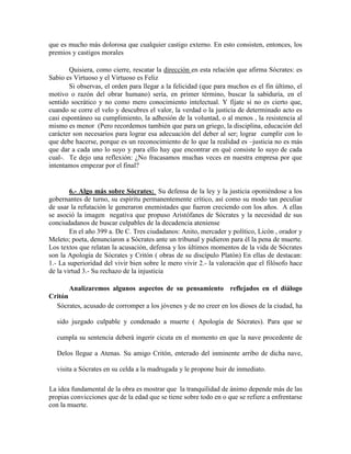 que es mucho más dolorosa que cualquier castigo externo. En esto consisten, entonces, los
premios y castigos morales
Quisiera, como cierre, rescatar la dirección en esta relación que afirma Sócrates: es
Sabio es Virtuoso y el Virtuoso es Feliz
Si observas, el orden para llegar a la felicidad (que para muchos es el fin último, el
motivo o razón del obrar humano) sería, en primer término, buscar la sabiduría, en el
sentido socrático y no como mero conocimiento intelectual. Y fíjate si no es cierto que,
cuando se corre el velo y descubres el valor, la verdad o la justicia de determinado acto es
casi espontáneo su cumplimiento, la adhesión de la voluntad, o al menos , la resistencia al
mismo es menor (Pero recordemos también que para un griego, la disciplina, educación del
carácter son necesarios para lograr esa adecuación del deber al ser; lograr cumplir con lo
que debe hacerse, porque es un reconocimiento de lo que la realidad es –justicia no es más
que dar a cada uno lo suyo y para ello hay que encontrar en qué consiste lo suyo de cada
cual-. Te dejo una reflexión: ¿No fracasamos muchas veces en nuestra empresa por que
intentamos empezar por el final?
6.- Algo más sobre Sócrates: Su defensa de la ley y la justicia oponiéndose a los
gobernantes de turno, su espíritu permanentemente crítico, así como su modo tan peculiar
de usar la refutación le generaron enemistades que fueron creciendo con los años. A ellas
se asoció la imagen negativa que propuso Aristófanes de Sócrates y la necesidad de sus
conciudadanos de buscar culpables de la decadencia ateniense
En el año 399 a. De C. Tres ciudadanos: Anito, mercader y político, Licón , orador y
Meleto; poeta, denunciaron a Sócrates ante un tribunal y pidieron para él la pena de muerte.
Los textos que relatan la acusación, defensa y los últimos momentos de la vida de Sócrates
son la Apología de Sócrates y Critón ( obras de su discípulo Platón) En ellas de destacan:
1.- La superioridad del vivir bien sobre le mero vivir 2.- la valoración que el filósofo hace
de la virtud 3.- Su rechazo de la injusticia
Analizaremos algunos aspectos de su pensamiento reflejados en el diálogo
Critón
Sócrates, acusado de corromper a los jóvenes y de no creer en los dioses de la ciudad, ha
sido juzgado culpable y condenado a muerte ( Apología de Sócrates). Para que se
cumpla su sentencia deberá ingerir cicuta en el momento en que la nave procedente de
Delos llegue a Atenas. Su amigo Critón, enterado del inminente arribo de dicha nave,
visita a Sócrates en su celda a la madrugada y le propone huir de inmediato.
La idea fundamental de la obra es mostrar que la tranquilidad de ánimo depende más de las
propias convicciones que de la edad que se tiene sobre todo en o que se refiere a enfrentarse
con la muerte.
 