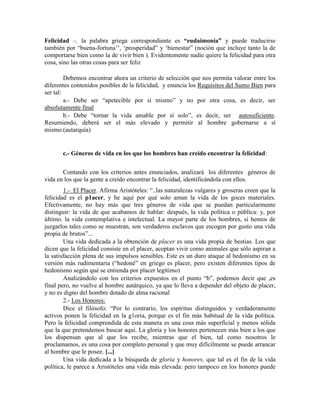 Felicidad –, la palabra griega correspondiente es “eudaimonía” y puede traducirse
también por ―buena-fortuna‘‘, ‗prosperidad‖ y ‗bienestar‖ (noción que incluye tanto la de
comportarse bien como la de vivir bien ). Evidentemente nadie quiere la felicidad para otra
cosa, sino las otras cosas para ser feliz
Debemos encontrar ahora un criterio de selección que nos permita valorar entre los
diferentes contenidos posibles de la felicidad, y enuncia los Requisitos del Sumo Bien para
ser tal:
a.- Debe ser ―apetecible por sí mismo‖ y no por otra cosa, es decir, ser
absolutamente final
b.- Debe ―tornar la vida amable por sí solo‖, es decir, ser autosuficiente.
Resumiendo, deberá ser el más elevado y permitir al hombre gobernarse a sí
mismo.(autarquía)
c.- Géneros de vida en los que los hombres han creído encontrar la felicidad:
Contando con los criterios antes enunciados, analizará los diferentes géneros de
vida en los que la gente a creído encontrar la felicidad, identificándola con ellos.
1.- El Placer. Afirma Aristóteles: ―..las naturalezas vulgares y groseras creen que la
felicidad es el p1acer, y he aquí por qué solo aman la vida de los goces materiales.
Efectivamente, no hay más que tres géneros de vida que se puedan particularmente
distinguir: la vida de que acabamos de hablar: después, la vida política o pública: y, por
último. la vida contemplativa e intelectual. La mayor parte de los hombres, si hemos de
juzgarlos tales como se muestran, son verdaderos esclavos que escogen por gusto una vida
propia de brutos‖...
Una vida dedicada a la obtención de placer es una vida propia de bestias. Los que
dicen que la felicidad consiste en el placer, aceptan vivir como animales que sólo aspiran a
la satisfacción plena de sus impulsos sensibles. Este es un duro ataque al hedonismo en su
versión más rudimentaria (―hedoné‖ en griego es placer, pero existen diferentes tipos de
hedonismo según qué se entienda por placer legítimo)
Analizándolo con los criterios expuestos en el punto ―b‖, podemos decir que ,es
final pero, no vuelve al hombre autárquico, ya que lo lleva a depender del objeto de placer,
y no es digno del hombre dotado de alma racional
2.- Los Honores:
Dice el filósofo: ―Por lo contrario, los espíritus distinguidos y verdaderamente
activos ponen la felicidad en la g1oria, porque es el fin más habitual de la vida política.
Pero la felicidad comprendida de esta manera es una cosa más superficial y menos sólida
que la que pretendemos buscar aquí. La gloria y los honores pertenecen más bien a los que
los dispensan que al que los recibe, mientras que el bien, tal como nosotros le
proclamamos, es una cosa por completo personal y que muy difícilmente se puede arrancar
al hombre que le posee. [...]
Una vida dedicada a la búsqueda de gloria y honores, que tal es el fin de la vida
política, le parece a Aristóteles una vida más elevada: pero tampoco en los honores puede
 