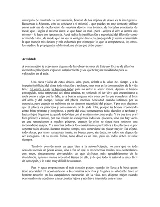 encargada de mostrarle la conveniencia, bondad de los objetos de deseo es la inteligencia.
Recuerdas a Sócrates, con su conócete a ti mismo? , que puedes en este contexto utilizar
como máxima de exploración de nuestros deseos más íntimos, de hacerlos concientes de
modo que , según el mismo autor, el que hace un mal , peca –contra el otro o contra uno
mismo – lo hace por ignorancia. Aquí radica la justificación y necesidad del filosofar como
actitud de vida, de modo que no sea la vorágine diaria, la propaganda y locura consumista
la que maneje mis deseos y mis esfuerzos por conseguir lo que la competencia, los otros,
los medios, la propaganda subliminal, me dicen que debo querer.
Actividad:
A continuación te acercamos algunas de las observaciones de Epicuro. Extrae de ellas los
elementos principales expuesto anteriormente y los que te hayan movilizado para su
valoración en el aula.
Una recta visión de estos deseos sabe, pues, referir a la salud del cuerpo y a la
imperturbabilidad del alma toda elección o rechazo, pues ésta es la consumación de la vida
feliz. En orden a esto lo hacemos todo: para no sufrir ni sentir temor. Apenas lo hemos
conseguido, toda tempestad del alma amaina, no teniendo el ser vivo que encaminarse a
nada como a algo que le falte, ni a buscar ninguna otra cosa con la que completar el bien
del alma y del cuerpo. Porque del placer tenemos necesidad cuando sufrimos por su
ausencia, pero cuando no sufrimos ya no tenemos necesidad del placer. Y por esto decimos
que el placer es principio y consumación de la vida feliz, porque tu hemos reconocido
corno bien primero y congénito, a partir del cual comenzamos toda elección o rechazo y
hacia el que llegamos juzgando todo bien con el sentimiento como regla. Y ya que éste es el
bien primero e innato, por eso mismo no escogemos todos los .placeres, sino que hay veces
en que renunciamos a muchos placeres, cuando de ellos se sigue para nosotros una
incomodidad mayor. Y a muchos dolores los consideramos preferibles a los placeres si, por
soportar tales dolores durante mucho tiempo, nos sobreviene un placer mayor. En efecto,
todo placer, por tener naturaleza innata, es bueno, pero, sin duda, no todos son dignos de
ser escogidos. De la misma forma, todo dolor es un mal, pero no todos deben evitarse
siempre.
También consideramos un gran bien a la autosuficiencia, no para que en toda
ocasión usemos de pocas cosas, sino a fin de que, si no tenemos mucho, nos contentemos
con poco, sinceramente convencidos de que disfrutan más agradablemente de la
abundancia, quienes menos necesidad tienen de ella, y de que todo lo natural es muy fácil
de conseguir, y lo vano muy difícil de alcanzar.
Pan y agua proporcionan el más elevado placer, cuando los lleva a la boca quien
tiene necesidad. El acostumbrarse a las comidas sencillas y frugales es saludable, hace al
hombre resuelto en las ocupaciones necesarias de la vida, nos dispone mejor cuando
ocasionalmente acudimos a una comida lujosa y nos hace intrépidos ante el azar.
 