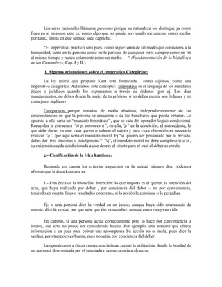 Los seres racionales llámanse personas porque su naturaleza los distingue ya como
fines en sí mismos, esto es, como algo que no puede ser- usado meramente como medio,
por tanto, limita en este sentido todo capricho.
―El imperativo práctico será pues, como sigue: obra de tal modo que consideres a la
humanidad, tanto en tu persona como en la persona de cualquier otro, siempre como un fin
al mismo tiempo y nunca solamente como un medio - - ― (Fundamentación de la Metafísica
de las Costumbres, Cap. I y II.)
f. Algunas aclaraciones sobre el Imperativo Categórico:
La ley moral que propone Kant está formulada, como dijimos, como una
imperativo categórico. Aclaramos este concepto: Imperativo es el lenguaje de los mandatos
éticos o jurídicos cuando los expresamos a través de órdenes (por ej. Los diez
mandamientos, no debes desear la mujer de tu prójimo o no debes mentir son órdenes y no
consejos o súplicas)
Categóricos porque mandan de modo absoluto, independientemente de las
cirscunstancias en que la persona se encuentre o de los beneficios que pueda obtener. Lo
opuesto a ello sería un ―mandato hipotético‖ , que se vale del operador lógico condicional.
Recuerdas la estructura ―si p, entonces q‖, en ella,‖p‖ es la condición, el antecedente, lo
que debe darse, en este caso querer o valorar el sujeto y para cuya obtención es necesario
realizar ―q‖, que aquí sería el mandato moral. Ej ―si quieres ser perdonado por tu pecado,
debes dar tres limosnas o indulgencias‘‘. ―q‖, el mandato moral no debe cumplirse si o si ,
su exigencia queda condicionada a que desees el objeto para el cual el deber es medio
g.- Clasificación de la ética kantiana:
Teniendo en cuenta los criterios expuestos en la unidad número dos, podemos
afirmar que la ética kantiana es:
1.- Una ética de la intención: Intención: lo que importa es el querer, la intención del
acto, que haya realizado por deber , por conciencia del deber – no por conveniencia,
teniendo en cuenta fines o resultados concretos, si la acción le conviene o le perjudica
Ej: si una persona dice la verdad en un juicio, aunque haya sido amenazado de
muerte, dice la verdad por que sabe que ése es su deber, aunque corra riesgo su vida.
En cambio, si una persona actúa correctamente pero lo hace por conveniencia o
interés, ese acto no puede ser considerado bueno. Por ejemplo, una persona que ofrece
información a un juez para cobrar una recompensa Su acción no es mala, pues dice la
verdad, pero tampoco es buena, pues no actúa por conciencia del deber
La opondremos a éticas consecuencialistas , como la utilitarista, donde la bondad de
un acto está determinada por el resultado o consecuencia a alcanzar.
 