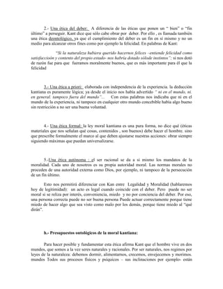 2.- Una ética del deber: A diferencia de las éticas que ponen un ― bien‖ o ―fin
último‖ a perseguir. Kant dice que sólo cabe obrar por deber. Por ello , es llamada también
una ética deontológico, ya que el cumplimiento del deber es un fin en sí mismo y no un
medio para alcanzar otros fines como por ejemplo la felicidad. En palabras de Kant:
―Si la naturaleza hubiera querido hacernos felices –entiende felicidad como
satisfaccioón y contento del propio estado- nos habría dotado sólode instintos‖; si nos dotó
de razón fue para que fueramos moralmente buenos, que es más importante para él que la
felicidad
3.- Una ética a priori: elaborada con independencia de la experiencia. la deducción
kantiana es puramente lógica; ya desde el inicio nos había advertido ― ni en el mundo, ni.
en general. tampoco fuera del mundo‖... Con estas palabras nos indicaba que ni en el
mundo de la experiencia, ni tampoco en cualquier otro mundo concebible había algo bueno
sin restricción a no ser una buena voluntad.
4.- Una ética formal: la ley moral kantiana es una pura forma, no dice qué (éticas
materiales que nos señalan qué cosas, contenidos , son buenos) debe hacer el hombre. sino
que prescribe formalmente el marco al que deben ajustarse nuestras acciones: obrar siempre
siguiendo máximas que puedan universalizarse.
5.-Una ética autónoma : el ser racional se da a si mismo los mandatos de la
moralidad. Cada uno de nosotros es su propia autoridad moral. Las normas morales no
proceden de una autoridad externa como Dios, por ejemplo, ni tampoco de la persecución
de un fin último.
Esto nos permitirá diferenciar con Kan entre Legalidad y Moralidad (hablaremos
hoy de legitimidad): un acto es legal cuando coincide con el deber. Pero puede no ser
moral si se reliza por interés, conveniencia, miedo y no por conciencia del deber. Por eso,
una persona correcta puede no ser buena persona Puede actuar correctamente porque tiene
miedo de hacer algo que sea visto como malo por los demás, porque tiene miedo al ―qué
dirán‖.
h.- Presupuestos ontológicos de la moral kantiana:
Para hacer posible y fundamentar esta ética afirma Kant que el hombre vive en dos
mundos, que somos a la vez seres naturales y racionales. Por ser naturales, nos regimos por
leyes de la naturaleza: debemos dormir, alimentarnos, crecemos, envejecemos y morimos.
mundos Todos sus procesos físicos y psíquicos – sus inclinaciones por ejemplo- están
 