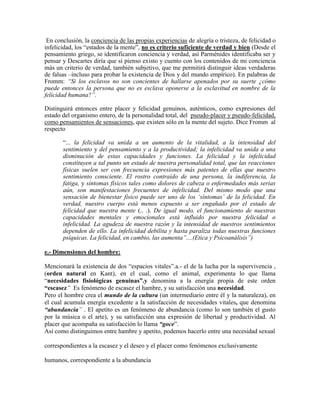 En conclusión, la conciencia de las propias experiencias de alegría o tristeza, de felicidad o
infelicidad, los ―estados de la mente‖, no es criterio suficiente de verdad y bien (Desde el
pensamiento griego, se identificaron conciencia y verdad, así Parménides identificaba ser y
pensar y Descartes diría que si pienso existo y cuento con los contenidos de mi conciencia
más un criterio de verdad, también subjetivo, que me permitirá distinguir ideas verdaderas
de falsas –incluso para probar la existencia de Dios y del mundo empírico). En palabras de
Fromm: ―Si los esclavos no son concientes de hallarse apenados por su suerte ¿cómo
puede entonces la persona que no es esclava oponerse a la esclavitud en nombre de la
felicidad humana?‖.
Distinguirá entonces entre placer y felicidad genuinos, auténticos, como expresiones del
estado del organismo entero, de la personalidad total, del pseudo-placer y pseudo-felicidad,
como pensamientos de sensaciones, que existen sólo en la mente del sujeto. Dice Fromm al
respecto
―... la felicidad va unida a un aumento de la vitalidad, a la intensidad del
sentimiento y del pensamiento y a la productividad; la infelicidad va unida a una
disminución de estas capacidades y funciones. La felicidad y la infelicidad
constituyen a tal punto un estado de nuestra personalidad total, que las reacciones
físicas suelen ser con frecuencia expresiones más patentes de ellas que nuestro
sentimiento consciente. El rostro contraído de una persona, la indiferencia, la
fatiga, y síntomas físicos tales como dolores de cabeza o enfermedades más serias
aún, son manifestaciones frecuentes de infelicidad. Del mismo modo que una
sensación de bienestar físico puede ser uno de los ‗síntomas‘ de la felicidad. En
verdad, nuestro cuerpo está menos expuesto a ser engañado por el estado de
felicidad que nuestra mente (.. .). De igual modo, el funcionamiento de nuestras
capacidades mentales y emocionales está influido por nuestra felicidad o
infelicidad. La agudeza de nuestra razón y la intensidad de nuestros sentimientos
dependen de ello. La infelicidad debilita y hasta paraliza todas nuestras funciones
psíquicas. La felicidad, en cambio, las aumenta‖....(Etica y Psicoanálisis‖)
e.- Dimensiones del hombre:
Mencionará la existencia de dos ―espacios vitales‖.a.- el de la lucha por la supervivencia ,
(orden natural en Kant), en el cual, como el animal, experimenta lo que llama
―necesidades fisiológicas genuinas”.y denomina a la energía propia de este orden
“escasez‖ Es fenómeno de escasez el hambre, y su satisfacción una necesidad.
Pero el hombre crea el mundo de la cultura (un intermediario entre él y la naturaleza), en
el cual acumula energía excedente a la satisfacción de necesidades vitales, que denomina
“abundancia‖ . El apetito es un fenómeno de abundancia (como lo son también el gusto
por la música o el arte), y su satisfacción una expresión de libertad y productividad. Al
placer que acompaña su satisfacción lo llama “goce‖.
Así como distinguimos entre hambre y apetito, podemos hacerlo entre una necesidad sexual
correspondientes a la escasez y el deseo y el placer como fenómenos exclusivamente
humanos, correspondiente a la abundancia
 