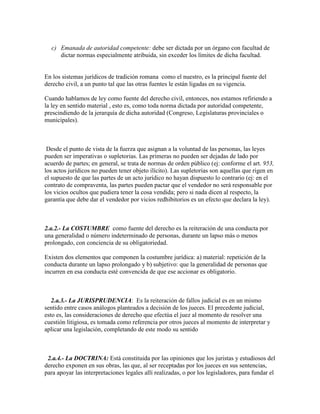 c) Emanada de autoridad competente: debe ser dictada por un órgano con facultad de
dictar normas especialmente atribuida, sin exceder los límites de dicha facultad.
En los sistemas jurídicos de tradición romana como el nuestro, es la principal fuente del
derecho civil, a un punto tal que las otras fuentes le están ligadas en su vigencia.
Cuando hablamos de ley como fuente del derecho civil, entonces, nos estamos refiriendo a
la ley en sentido material , esto es, como toda norma dictada por autoridad competente,
prescindiendo de la jerarquía de dicha autoridad (Congreso, Legislaturas provinciales o
municipales).
Desde el punto de vista de la fuerza que asignan a la voluntad de las personas, las leyes
pueden ser imperativas o supletorias. Las primeras no pueden ser dejadas de lado por
acuerdo de partes; en general, se trata de normas de orden público (ej: conforme el art. 953,
los actos jurídicos no pueden tener objeto ilícito). Las supletorias son aquellas que rigen en
el supuesto de que las partes de un acto jurídico no hayan dispuesto lo contrario (ej: en el
contrato de compraventa, las partes pueden pactar que el vendedor no será responsable por
los vicios ocultos que pudiera tener la cosa vendida; pero si nada dicen al respecto, la
garantía que debe dar el vendedor por vicios redhibitorios es un efecto que declara la ley).
2.a.2.- La COSTUMBRE como fuente del derecho es la reiteración de una conducta por
una generalidad o número indeterminado de personas, durante un lapso más o menos
prolongado, con conciencia de su obligatoriedad.
Existen dos elementos que componen la costumbre jurídica: a) material: repetición de la
conducta durante un lapso prolongado y b) subjetivo: que la generalidad de personas que
incurren en esa conducta esté convencida de que ese accionar es obligatorio.
2.a.3.- La JURISPRUDENCIA: Es la reiteración de fallos judicial es en un mismo
sentido entre casos análogos planteados a decisión de los jueces. El precedente judicial,
esto es, las consideraciones de derecho que efectúa el juez al momento de resolver una
cuestión litigiosa, es tomada como referencia por otros jueces al momento de interpretar y
aplicar una legislación, completando de este modo su sentido
2.a.4.- La DOCTRINA: Está constituida por las opiniones que los juristas y estudiosos del
derecho exponen en sus obras, las que, al ser receptadas por los jueces en sus sentencias,
para apoyar las interpretaciones legales allí realizadas, o por los legisladores, para fundar el
 