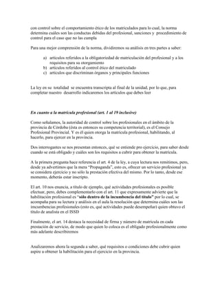 con control sobre el comportamiento ético de los matriculados para lo cual, la norma
determina cuáles son las conductas debidas del profesional, sanciones y procedimiento de
control para el caso que no las cumpla
Para una mejor comprensión de la norma, dividiremos su análisis en tres partes a saber:
a) artículos referidos a la obligatoriedad de matriculación del profesional y a los
requisitos para su otorgamiento
b) artículos referidos al control ético del matriculado
c) artículos que discriminan órganos y principales funciones
La ley en su totalidad se encuentra transcripta al final de la unidad, por lo que, para
completar nuestro desarrollo indicaremos los artículos que debes leer
En cuanto a la matrícula profesional (art. 1 al 19 inclusive)
Como señalamos, la autoridad de control sobre los profesionales en el ámbito de la
provincia de Córdoba (ésta es entonces su competencia territorial), es el Consejo
Profesional Provincial. Y es él quien otorga la matrícula profesional, habilitando, al
hacerlo, para ejercer en la provincia.
Dos interrogantes se nos presentan entonces, qué se entiende pro ejercicio, para saber desde
cuando se está obligado y cuáles son los requisitos a cubrir para obtener la matrícula.
A la primera pregunta hace referencia el art. 4 de la ley, a cuya lectura nos remitimos, pero,
desde ya advertimos que la mera ―Propaganda‖, esto es, ofrecer un servicio profesional ya
se considera ejercicio y no sólo la prestación efectiva del mismo. Por lo tanto, desde ese
momento, deberás estar inscripto.
El art. 10 nos enuncia, a título de ejemplo, qué actividades profesionales es posible
efectuar, pero, debes complementarlo con el art. 11 que expresamente advierte que la
habilitación profesional es ―sólo dentro de la incumbencia del título” por lo cual, se
acompaña para su lectura y análisis en el aula la resolución que determina cuáles son las
imcumbencias profesionales (esto es, qué actividades puede desempeñar) quien obtuvo el
título de analista en el ISSD
Finalmente, el art. 14 destaca la necesidad de firma y número de matrícula en cada
prestación de servicio, de modo que quien lo coloca es el obligado profesionalmente como
más adelante describiremos
Analizaremos ahora la segunda a saber, qué requisitos o condiciones debe cubrir quien
aspire a obtener la habilitación para el ejercicio en la provincia.
 