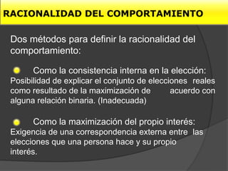 RACIONALIDAD DEL COMPORTAMIENTO

 Dos métodos para definir la racionalidad del
 comportamiento:

       Como la consistencia interna en la elección:
 Posibilidad de explicar el conjunto de elecciones reales
 como resultado de la maximización de         acuerdo con
 alguna relación binaria. (Inadecuada)

       Como la maximización del propio interés:
 Exigencia de una correspondencia externa entre las
 elecciones que una persona hace y su propio
 interés.
 